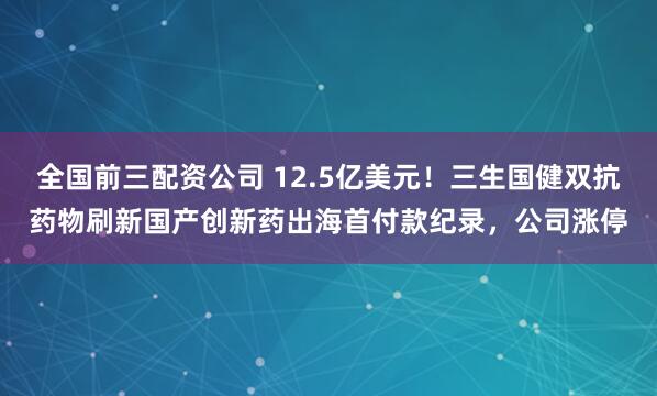 全国前三配资公司 12.5亿美元！三生国健双抗药物刷新国产创新药出海首付款纪录，公司涨停
