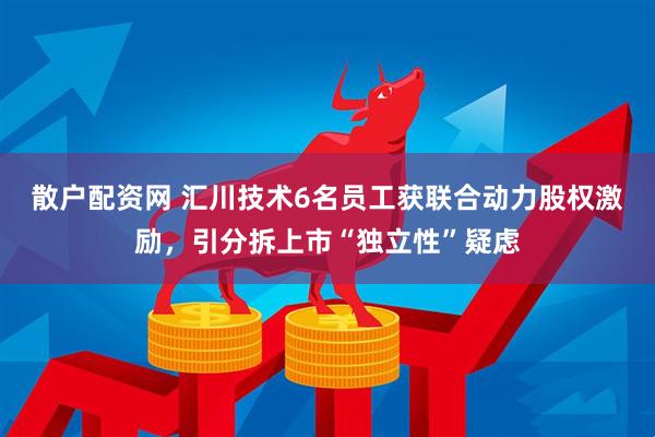散户配资网 汇川技术6名员工获联合动力股权激励，引分拆上市“独立性”疑虑