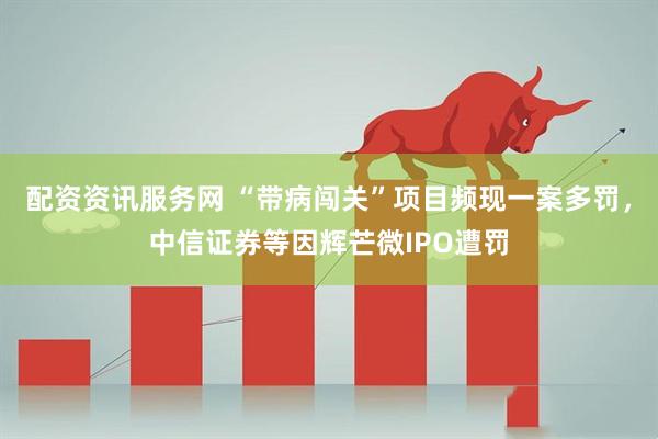配资资讯服务网 “带病闯关”项目频现一案多罚，中信证券等因辉芒微IPO遭罚