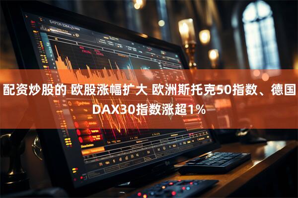 配资炒股的 欧股涨幅扩大 欧洲斯托克50指数、德国DAX30指数涨超1%