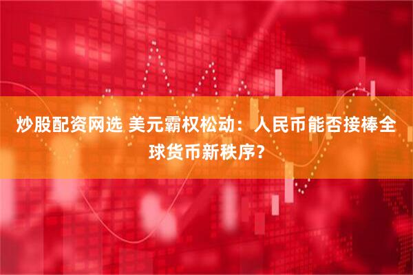 炒股配资网选 美元霸权松动：人民币能否接棒全球货币新秩序？