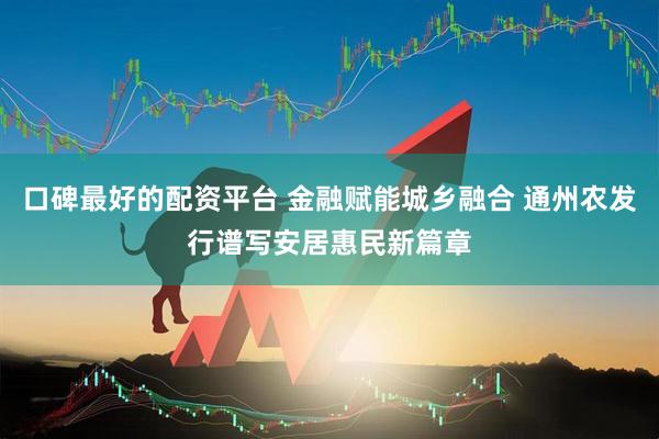 口碑最好的配资平台 金融赋能城乡融合 通州农发行谱写安居惠民新篇章