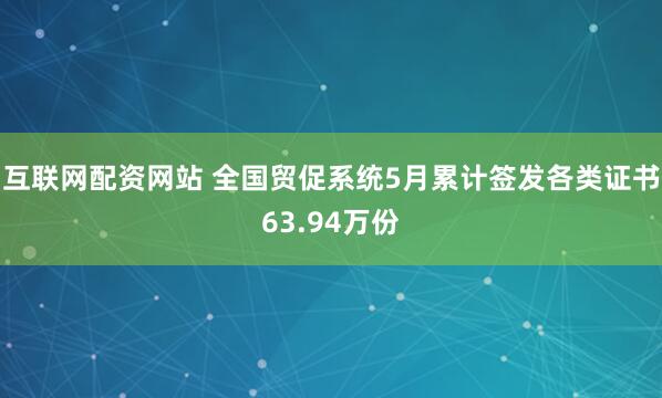 互联网配资网站 全国贸促系统5月累计签发各类证书63.94万份