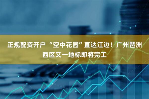 正规配资开户 “空中花园”直达江边！广州琶洲西区又一地标即将完工
