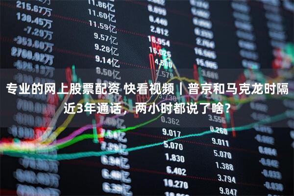 专业的网上股票配资 快看视频｜普京和马克龙时隔近3年通话，两小时都说了啥？