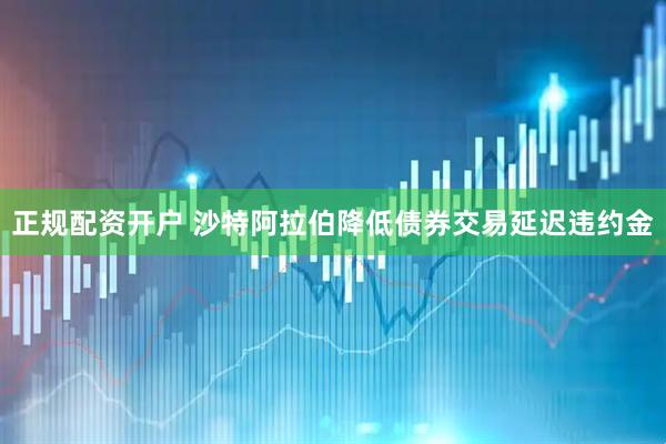 正规配资开户 沙特阿拉伯降低债券交易延迟违约金