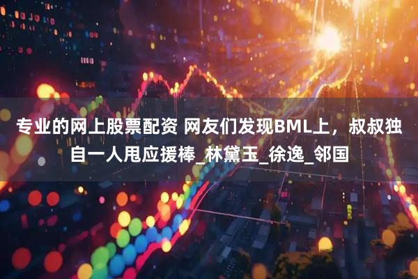 专业的网上股票配资 网友们发现BML上，叔叔独自一人甩应援棒_林黛玉_徐逸_邻国