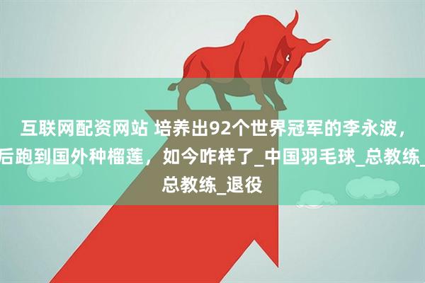 互联网配资网站 培养出92个世界冠军的李永波，卸任后跑到国外种榴莲，如今咋样了_中国羽毛球_总教练_退役