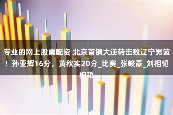 专业的网上股票配资 北京首钢大逆转击败辽宁男篮！孙亚辉16分，黄秋实20分_比赛_张峻豪_刘相韬