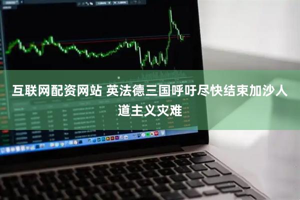 互联网配资网站 英法德三国呼吁尽快结束加沙人道主义灾难