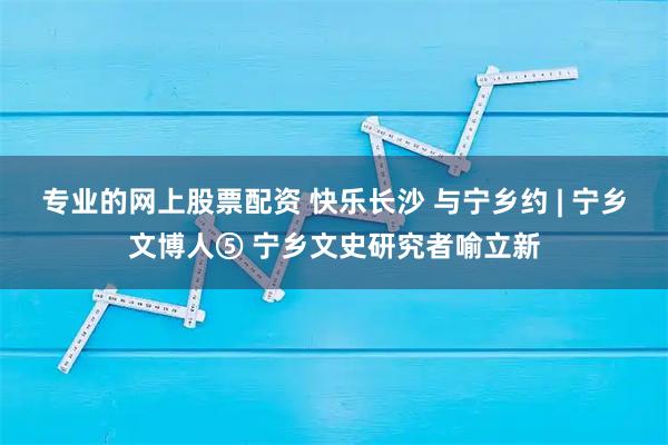 专业的网上股票配资 快乐长沙 与宁乡约 | 宁乡文博人⑤ 宁乡文史研究者喻立新