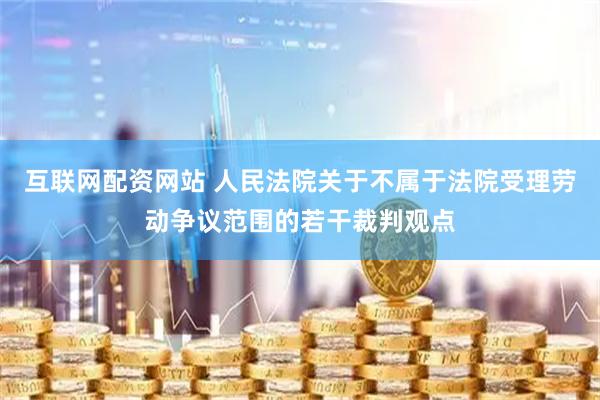 互联网配资网站 人民法院关于不属于法院受理劳动争议范围的若干裁判观点
