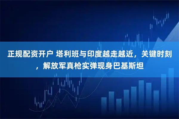 正规配资开户 塔利班与印度越走越近,关键时刻,解放军真枪实弹现身巴基斯坦