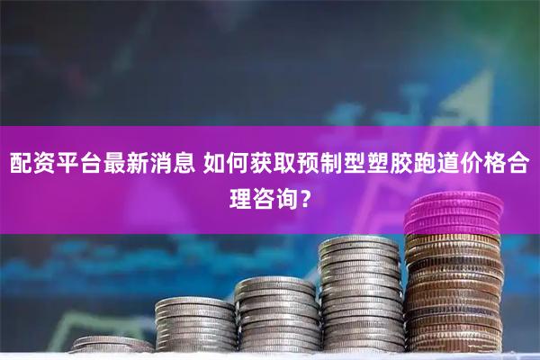 配资平台最新消息 如何获取预制型塑胶跑道价格合理咨询？