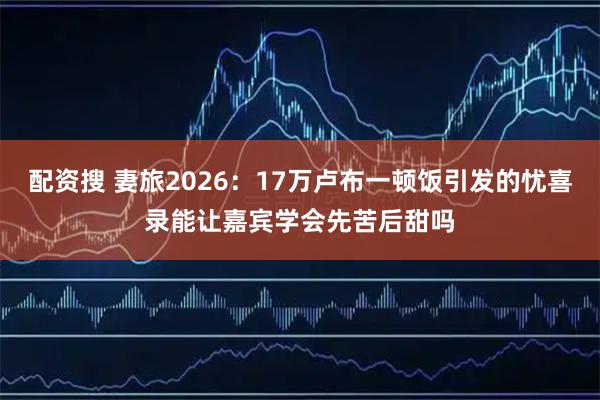 配资搜 妻旅2026：17万卢布一顿饭引发的忧喜录能让嘉宾学会先苦后甜吗