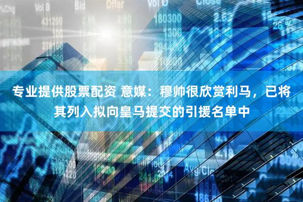 专业提供股票配资 意媒：穆帅很欣赏利马，已将其列入拟向皇马提交的引援名单中